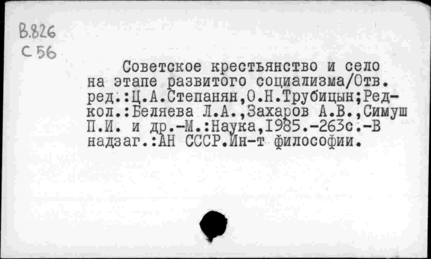 ﻿С 56
Советское крестьянство и село на этапе развитого социализма/Отв. ред.:Ц.А.Степанян,0.Н.Трубицын;Редкой. :Беляева Л.А.,Захаров А.В.,Симуш П.И. и др.-М.:Наука,1985.-263с.-В надзаг.:АН СССР.Йн-т философии.